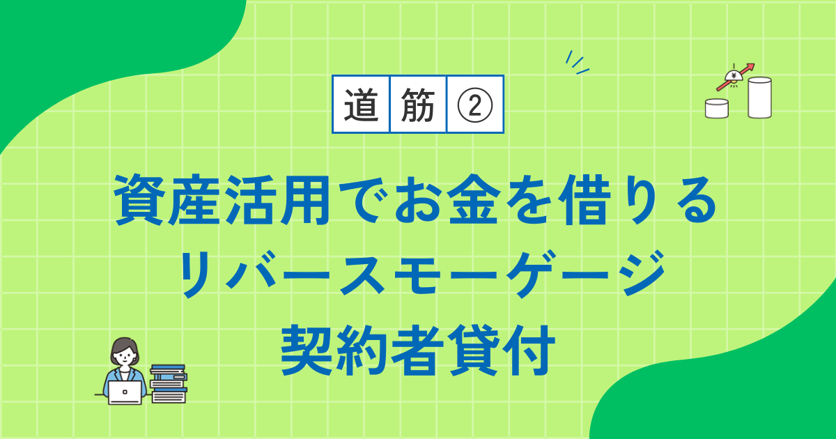 【道筋2】資産を活用してお金を借りる方法|リバースモーゲージと契約者貸付