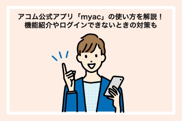 アコム公式アプリ「myac」の使い方をわかりやすく解説!会員サイトとの違いやログインできないときの対策も紹介